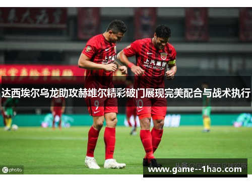 达西埃尔乌龙助攻赫维尔精彩破门展现完美配合与战术执行 达西埃尔乌龙助攻赫维尔精彩破门展现完美配合与战术执行