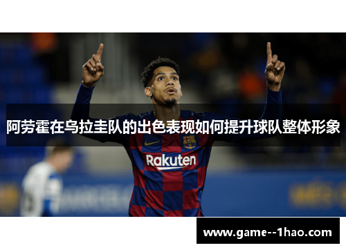 阿劳霍在乌拉圭队的出色表现如何提升球队整体形象 阿劳霍在乌拉圭队的出色表现如何提升球队整体形象