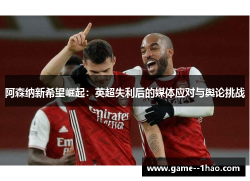 阿森纳新希望崛起:英超失利后的媒体应对与舆论挑战 阿森纳新希望崛起:英超失利后的媒体应对与舆论挑战