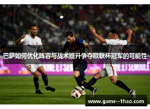 巴萨如何优化阵容与战术提升争夺欧联杯冠军的可能性