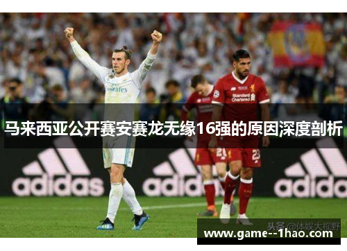 马来西亚公开赛安赛龙无缘16强的原因深度剖析