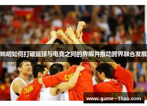 姚明如何打破篮球与电竞之间的界限并推动跨界融合发展 姚明如何打破篮球与电竞之间的界限并推动跨界融合发展