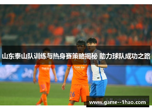 山东泰山队训练与热身赛策略揭秘 助力球队成功之路