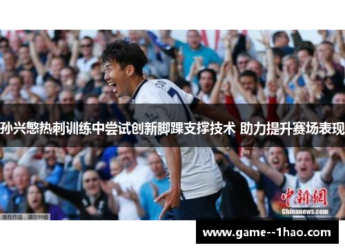 孙兴慜热刺训练中尝试创新脚踝支撑技术 助力提升赛场表现