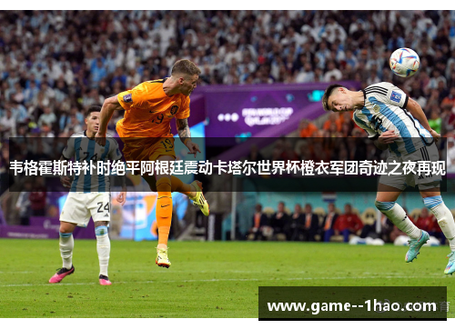 韦格霍斯特补时绝平阿根廷震动卡塔尔世界杯橙衣军团奇迹之夜再现